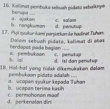 Kalimat pembuka sebuah pidato sebaiknya
berupa ....
a. ajakan c. salam
b. rangkuman d. penutup
17. Puji syukur kami panjatkan ke hadirat Tuhan.
Dalam sebuah pidato, kalimat di atas
terdapat pada bagian .....
a. pembukaan c. penutup
b. isi d. isi dan penutup
18. Hal-hal yang tidak dikemukakan dalam
pembukaan pidato adalah ....
a. ucapan syukur kepada Tuhan
b. ucapan terima kasih
c. permohonan maaf
d. perkenalan diri