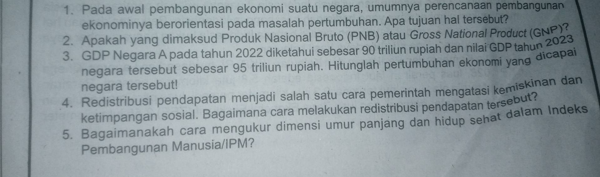 Pada awal pembangunan ekonomi suatu negara, umumnya perencanaan pembangunan 
ekonominya berorientasi pada masalah pertumbuhan. Apa tujuan hal tersebut? 
2. Apakah yang dimaksud Produk Nasional Bruto (PNB) atau Gross National Product (GNP)? 
3. GDP Negara A pada tahun 2022 diketahui sebesar 90 triliun rupiah dan nilai GDP tahun 2023 
negara tersebut sebesar 95 triliun rupiah. Hitunglah pertumbuhan ekonomi yang dicapai 
negara tersebut! 
4. Redistribusi pendapatan menjadi salah satu cara pemerintah mengatasi kemiskinan dan 
ketimpangan sosial. Bagaimana cara melakukan redistribusi pendapatan tersebut? 
5. Bagaimanakah cara mengukur dimensi umur panjang dan hidup sehat dalam Indeks 
Pembangunan Manusia/IPM?