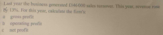 Last year the business generated £146000 sales turnover. This year, revenue rose 
By 13%. For this year, calculate the firm's: 
a gross profit 
b operating profit 
c net profit