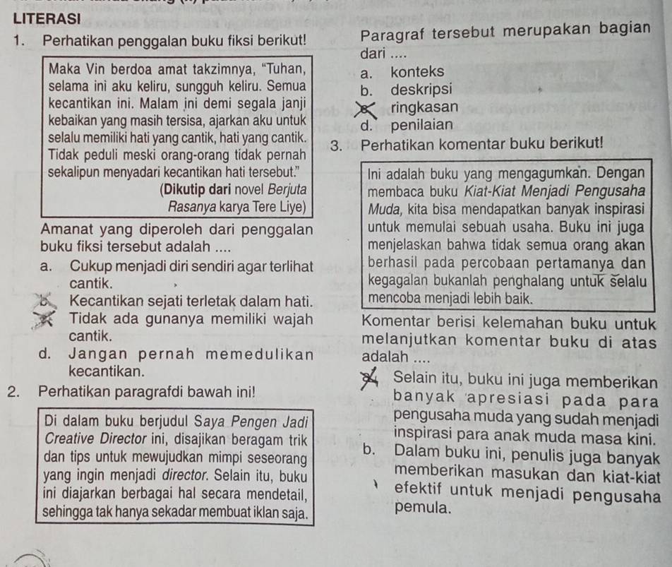 LITERASI
1. Perhatikan penggalan buku fiksi berikut! Paragraf tersebut merupakan bagian
dari ....
Maka Vin berdoa amat takzimnya, “Tuhan, a. konteks
selama ini aku keliru, sungguh keliru. Semua b. deskripsi
kecantikan ini. Malam ini demi segala janji
kebaikan yang masih tersisa, ajarkan aku untuk B ringkasan
d. penilaian
selalu memiliki hati yang cantik, hati yang cantik. 3. Perhatikan komentar buku berikut!
Tidak peduli meski orang-orang tidak pernah
sekalipun menyadari kecantikan hati tersebut.” Ini adalah buku yang mengagumkan. Dengan
(Dikutip dari novel Berjuta membaca buku Kiat-Kiat Menjadi Pengusaha
Rasanya karya Tere Liye) Muda, kita bisa mendapatkan banyak inspirasi
Amanat yang diperoleh dari penggalan untuk memulai sebuah usaha. Buku ini juga
buku fiksi tersebut adalah .... menjelaskan bahwa tidak semua orang akan
a. Cukup menjadi diri sendiri agar terlihat berhasil pada percobaan pertamanya dan
cantik. kegagalan bukanlah penghalang untuk selalu
Kecantikan sejati terletak dalam hati. mencoba menjadi lebih baik.
Tidak ada gunanya memiliki wajah Komentar berisi kelemahan buku untuk
cantik. melanjutkan komentar buku di atas
d. Jangan pernah memedulikan adalah ....
kecantikan. Selain itu, buku ini juga memberikan
2. Perhatikan paragrafdi bawah ini! banyak apresiasi pada para
pengusaha muda yang sudah menjadi
Di dalam buku berjudul Saya Pengen Jadi inspirasi para anak muda masa kini.
Creative Director ini, disajikan beragam trik b. Dalam buku ini, penulis juga banyak
dan tips untuk mewujudkan mimpi seseorang memberikan masukan dan kiat-kiat
yang ingin menjadi director. Selain itu, buku efektif untuk menjadi pengusaha
ini diajarkan berbagai hal secara mendetail,
sehingga tak hanya sekadar membuat iklan saja.
pemula.