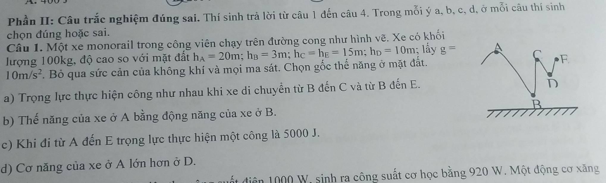 Phần II: Câu trắc nghiệm đúng sai. Thí sinh trả lời từ câu 1 đến câu 4. Trong mỗi ý a, b, c, d, ở mỗi câu thí sinh
chọn đúng hoặc sai.
Câu 1. Một xe monorail trong công viên chạy trên đường cong như hình vẽ. Xe có khối
lượng 100kg, độ cao so với mặt đất h_A=20m; h_B=3m; h_C=h_E=15m; h_D=10m; lấy g=
A
C
10m/s^2. Bỏ qua sức cản của không khí và mọi ma sát. Chọn gốc thế năng ở mặt đất. F
a) Trọng lực thực hiện công như nhau khi xe di chuyển từ B đến C và từ B đến E.
D
B
b) Thế năng của xe ở A bằng động năng của xe ở B.
c) Khi đi từ A đến E trọng lực thực hiện một công là 5000 J.
d) Cơ năng của xe ở A lớn hơn ở D.
* diện 1000 W. sinh ra công suất cơ học bằng 920 W. Một động cơ xăng