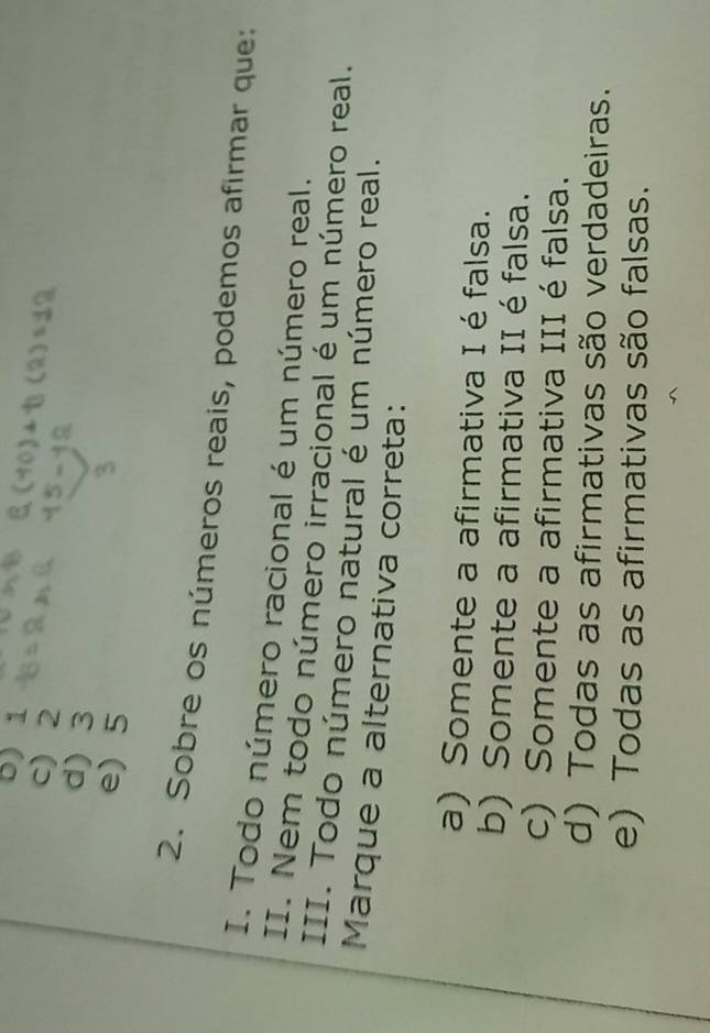 5) 1
c) 2
d) 3
e) 5
2. Sobre os números reais, podemos afirmar que:
I. Todo número racional é um número real.
II. Nem todo número irracional é um número real.
III. Todo número natural é um número real.
Marque a alternativa correta:
a) Somente a afirmativa I é falsa.
b) Somente a afirmativa II é falsa.
c) Somente a afirmativa III é falsa.
d) Todas as afirmativas são verdadeiras.
e) Todas as afirmativas são falsas.