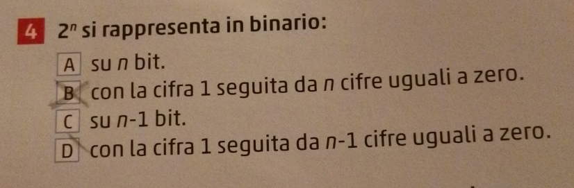 4 2^n si rappresenta in binario:
A suān bit.
B con la cifra 1 seguita da n cifre uguali a zero.
C su n-1 bit.
D con la cifra 1 seguita da n-1 cifre uguali a zero.