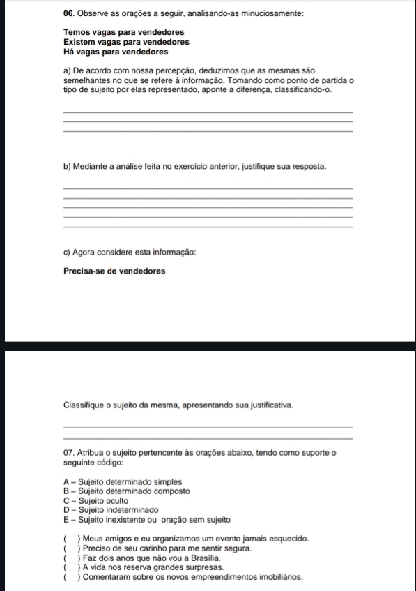 Observe as orações a seguir, analisando-as minuciosamente:
Temos vagas para vendedores
Existem vagas para vendedores
Há vagas para vendedores
a) De acordo com nossa percepção, deduzimos que as mesmas são
semelhantes no que se refere à informação. Tomando como ponto de partida o
tipo de sujeito por elas representado, aponte a diferença, classificando-o.
_
_
_
b) Mediante a análise feita no exercício anterior, justifique sua resposta.
_
_
_
_
_
c) Agora considere esta informação:
Precisa-se de vendedores
Classifique o sujeito da mesma, apresentando sua justificativa.
_
_
07. Atribua o sujeito pertencente às orações abaixo, tendo como suporte o
seguinte código:
A - Suieito determinado simples
B - Sujeito determinado composto
C - Sujeito oculto
D - Sujeito indeterminado
E - Sujeito inexistente ou oração sem sujeito
) Meus amigos e eu organizamos um evento jamais esquecido.
( ) Preciso de seu carinho para me sentir sequra.
 ) Faz dois anos que não vou a Brasília.
( ) A vida nos reserva grandes surpresas.
( ) Comentaram sobre os novos empreendimentos imobiliários.