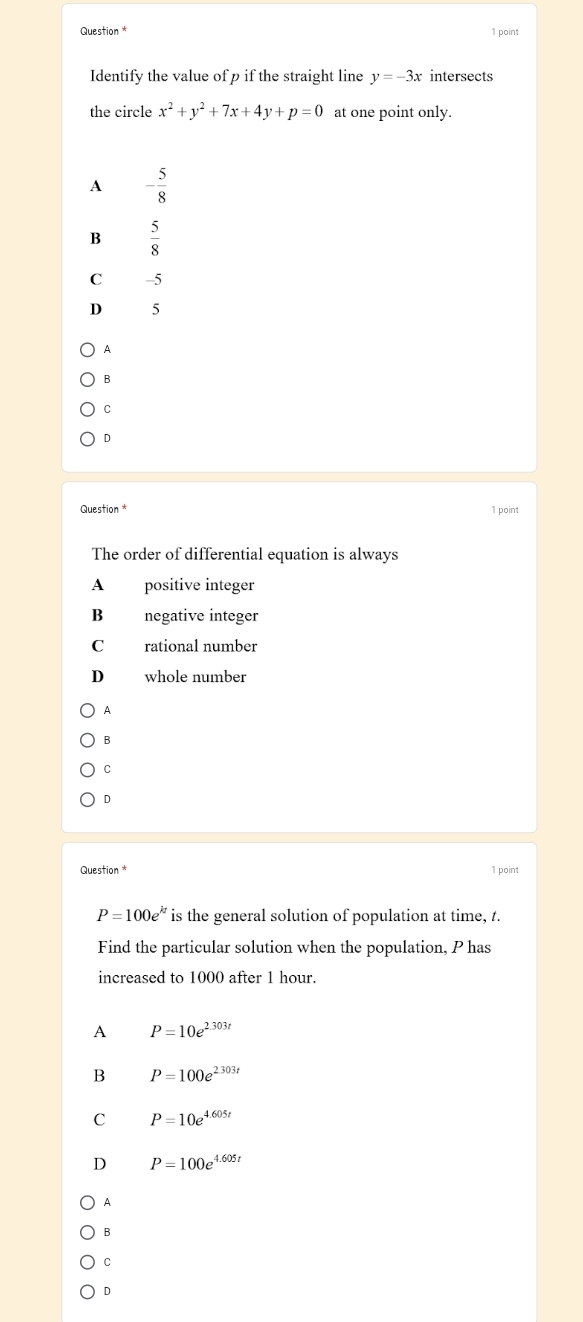 Question * 1 point
Identify the value of p if the straight line y=-3x intersects
the circle x^2+y^2+7x+4y+p=0 at one point only.
A - 5/8 
B  5/8 
C -5
D 5
A
B
C
D
Question * 1 point
The order of differential equation is always
A positive integer
B negative integer
C rational number
D whole number
B
C
D
Question * 1 point
P=100e^(kt) is the general solution of population at time, t.
Find the particular solution when the population, P has
increased to 1000 after 1 hour.
A P=10e^(2.303t)
B P=100e^(2.303t)
C P=10e^(4.605t)
D P=100e^(4.605t)
A
B
C
D