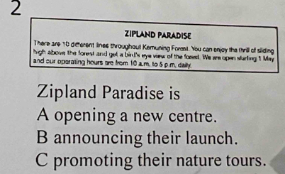 ZIPLAND PARADISE
There are 10 difterent lines throughout Kemuning Forst. You can enjoy the thrill of sliding
high above the forest and get a bird's eye view of the forest. We are open starling 1 May
and our operating hours are from 10 a m. to 5 ρ m. daily.
Zipland Paradise is
A opening a new centre.
B announcing their launch.
C promoting their nature tours.