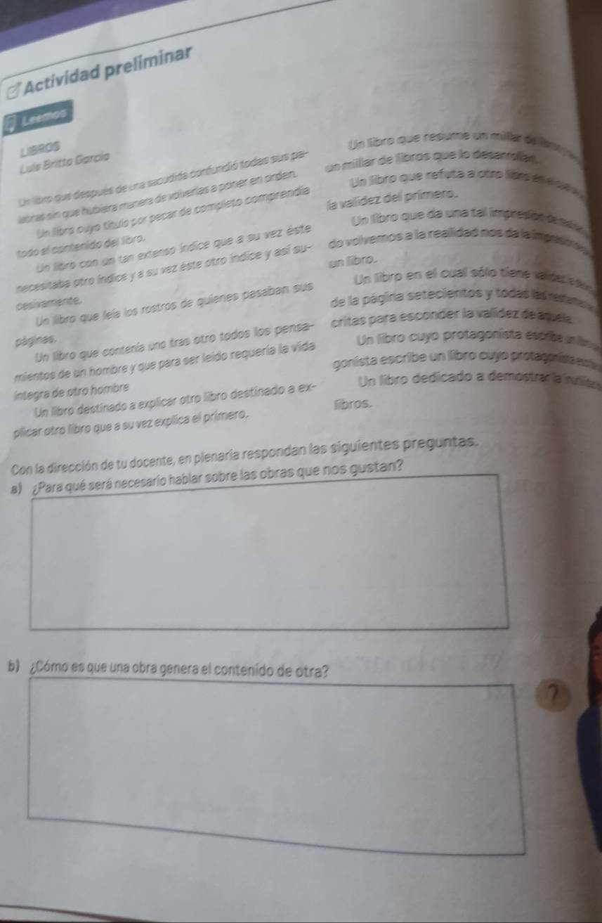 Actividad preliminar 
Leemos 
LIBROS 
Un libro que resume un miler de ar 
un milllar de libros que lo desampiat 
Luís Britto Garcío 
Un libro que después de una sacudida confundió todas sus pa- 
Un libro que refuta a otro libro ene ce e 
labras sin que hubiéra manera de volverías a poner en orden. 
la valídez del primero. 
Un libro cuyo título por pecar de completo comprendia 
Un libro que da una tel impresión desaó 
todo el contenido del líbro. 
Un libro con un tan extenso índice que a su vez éste 
un libro. 
necesitaba otro índice y a su vez éste otro índice y así su- do volvemos a la realidad nos da la impnsm e y 
Un libro en el cual sólo tiene valde eó 
cesivamente. 
de la página setecientos y todas las redara 
Un libro que leía los rostros de quienes pasaban sus 
Un libro que contenía uno tras otro todos los pensa- critas para esconder la valídez de aquela 
páginas. 
mientos de un hombre y que para ser leido requería la vida Un libro cuyo protagonista espite aris 
gonista escribe un libro cuyo protagorisa et 
Un libro dedicado a demostrarla sliar 
integra de otro hombre 
Un libro destinado a explicar otro libro destinado a ex- 
libros. 
plicar otro libro que a su vez explica el primero. 
Con la dirección de tu docente, en plenaría respondan las siguientes preguntas. 
a) ¿Para qué será necesario hablar sobre las obras que nos gustan? 
b) ¿Cómo es que una obra genera el contenido de otra? 
7