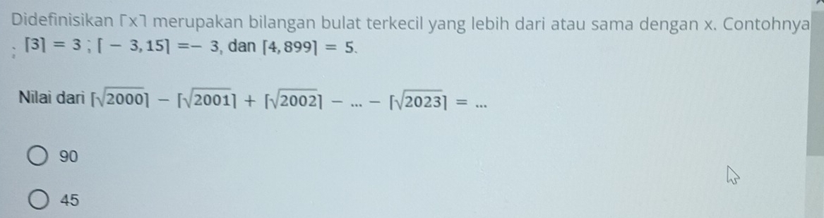 Didefinisikan Γx7 merupakan bilangan bulat terkecil yang lebih dari atau sama dengan x. Contohnya
[3]=3; [-3,15]=-3 , dan [4,899]=5. 
Nilai dari [sqrt(2000)]-[sqrt(2001)]+[sqrt(2002)]-...-[sqrt(2023)]=... _
90
45