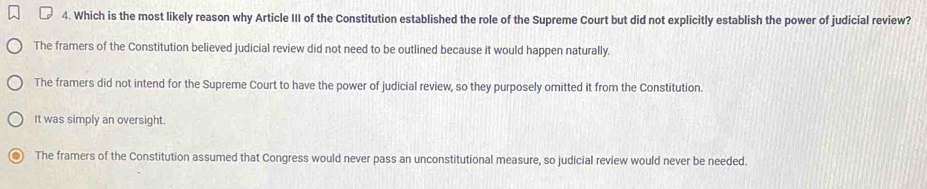 Which is the most likely reason why Article III of the Constitution established the role of the Supreme Court but did not explicitly establish the power of judicial review?
The framers of the Constitution believed judicial review did not need to be outlined because it would happen naturally.
The framers did not intend for the Supreme Court to have the power of judicial review, so they purposely omitted it from the Constitution.
It was simply an oversight.
The framers of the Constitution assumed that Congress would never pass an unconstitutional measure, so judicial review would never be needed.