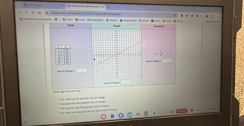 CosvesL knig in D#: Sopa intercept Form and C: X
mypenmath.com/assess2/?cid=233271&aid=16441419#/skip/9
Ca kóen K12za se bookmarka 88 Aeries ome M] MrOpenMath Edpuzzle Savage Webarle Mooket Quarou Typen Bution
Table Graph Equation
y= 1/4 x

rate of change = □ 
rate of change =□
rate of change =□
Select ALL that are true.
The table has the greatest rate of change.
The graph has the greatest rate of change.
The equation has the greatest rate of change.
The table and the graph has the same rate of change. Dec 
. 3 17.05 9. 8