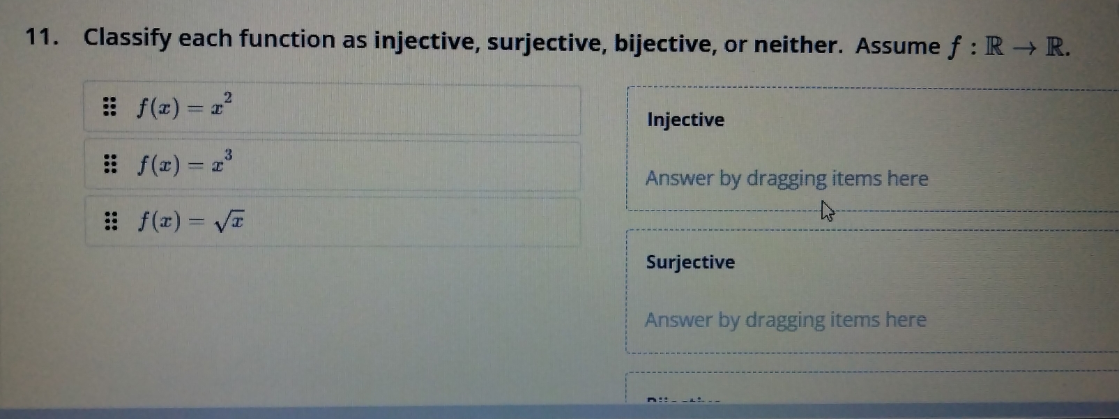 Classify each function as injective, surjective, bijective, or neither. Assume f:Rto R.
f(x)=x^2
Injective 
= f(x)=x^3
Answer by dragging items here 
. f(x)=sqrt(x)
Surjective 
Answer by dragging items here