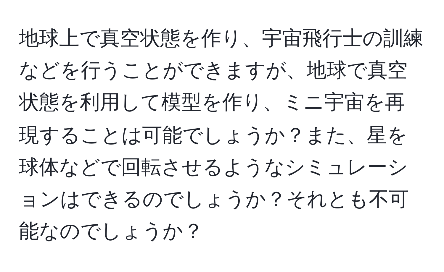 地球上で真空状態を作り、宇宙飛行士の訓練などを行うことができますが、地球で真空状態を利用して模型を作り、ミニ宇宙を再現することは可能でしょうか？また、星を球体などで回転させるようなシミュレーションはできるのでしょうか？それとも不可能なのでしょうか？