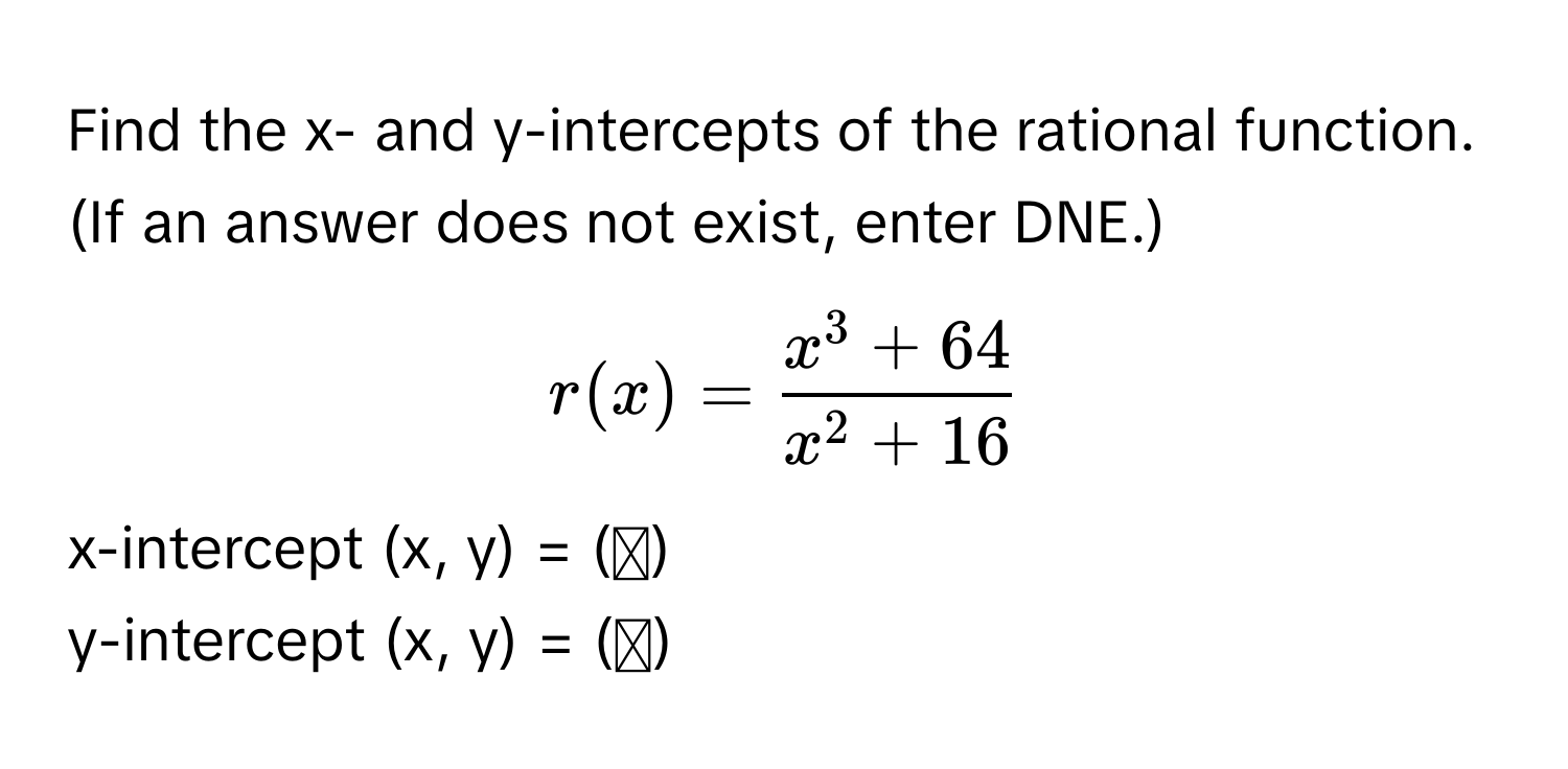 Find the x- and y-intercepts of the rational function. (If an answer does not exist, enter DNE.)

$r(x) = fracx^(3 + 64)x^(2 + 16)$

x-intercept (x, y) = (▭)
y-intercept (x, y) = (▭)