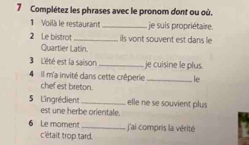 Complétez les phrases avec le pronom dont ou où. 
1 Voilà le restaurant _je suis propriétaire. 
2 Le bistrot_ ils vont souvent est dans le 
Quartier Latin. 
3 L'été est la saison _je cuisine le plus. 
4 Il m'a invité dans cette crêperie _le 
chef est breton. 
5 L'ingrédient_ elle ne se souvient plus 
est une herbe orientale. 
6 Le moment_ j'ai compris la vérité 
c'était trop tard.