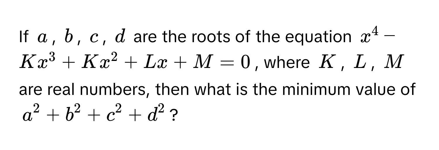 If $a$, $b$, $c$, $d$ are the roots of the equation $x^4 - Kx^3 + Kx^2 + Lx + M = 0$, where $K$, $L$, $M$ are real numbers, then what is the minimum value of $a^2 + b^2 + c^2 + d^2$?