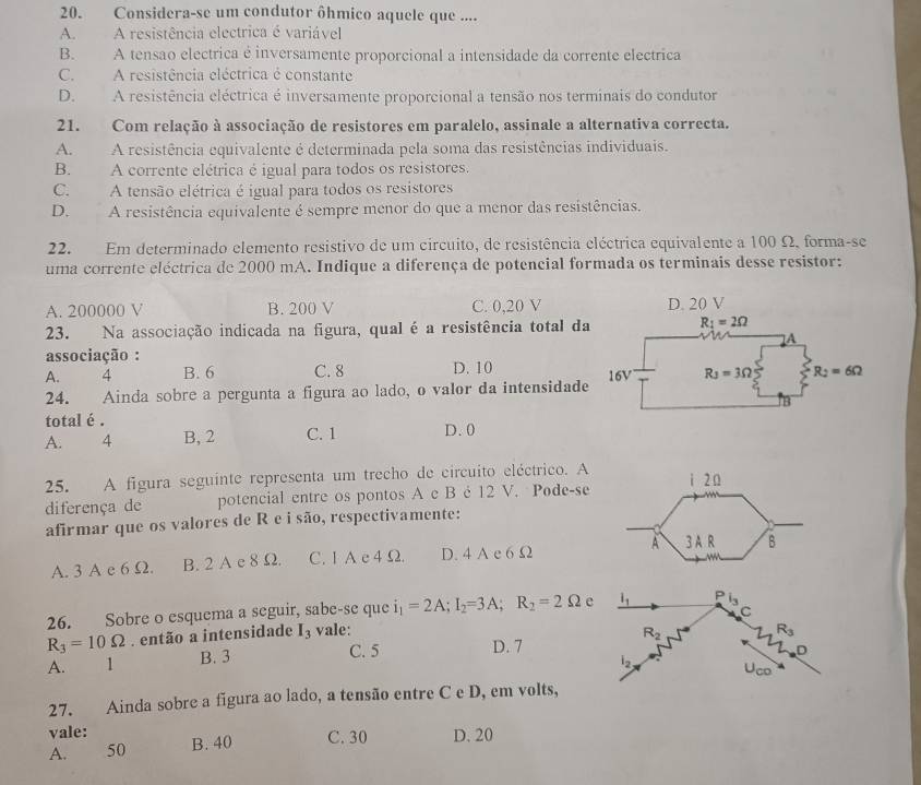 Considera-se um condutor ôhmico aquele que ....
A. A resistência electrica é variável
B. A tensão electrica é inversamente proporcional a intensidade da corrente electrica
C. A resistência eléctrica é constante
D. A resistência eléctrica é inversamente proporcional a tensão nos terminais do condutor
21. Com relação à associação de resistores em paralelo, assinale a alternativa correcta.
A. A resistência equivalente é determinada pela soma das resistências individuais.
B. A corrente elétrica é igual para todos os resistores.
C. A tensão elétrica é igual para todos os resistores
D. A resistência equivalente é sempre menor do que a menor das resistências.
22. Em determinado elemento resistivo de um circuito, de resistência eléctrica equivalente a 100 Ω, forma-se
uma corrente eléctrica de 2000 mA. Indique a diferença de potencial formada os terminais desse resistor:
A. 200000 V B. 200 V C. 0,20 V
23. Na associação indicada na figura, qual é a resistência total da
associação :
A. 4 B. 6 C. 8 D. 10
24. Ainda sobre a pergunta a figura ao lado, o valor da intensidade
total é .
A. 4 B, 2 C. 1 D. 0
25. A figura seguinte representa um trecho de circuito eléctrico. A
diferença de potencial entre os pontos A e B é 12 V. Pode-se
afirmar que os valores de R e i são, respectivamente:
A. 3 A e 6 Ω. B. 2 A c 8 Ω. C. 1A e4 Ω. D. 4 A e 6 Ω 
C
26. Sobre o esquema a seguir, sabe-se que i_1=2A;I_2=3A;R_2=2Omega e l_1 P i_3
R_3=10Omega. então a intensidade I_3 vale:
R_2
R_3
A. 1 B. 3
C. 5 D. 7
27. Ainda sobre a figura ao lado, a tensão entre C e D, em volts,
vale: B. 40 C. 30 D. 20
A. 50