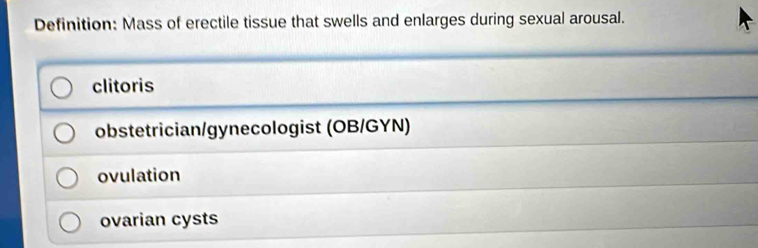 Definition: Mass of erectile tissue that swells and enlarges during sexual arousal.
clitoris
obstetrician/gynecologist (OB/GYN)
ovulation
ovarian cysts