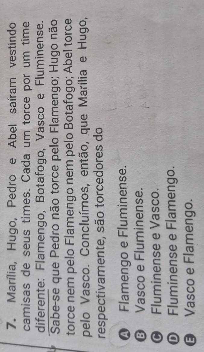 Marília, Hugo, Pedro e Abel saíram vestindo
camisas de seus times. Cada um torce por um time
diferente: Flamengo, Botafogo, Vasco e Fluminense.
Sabe-se que Pedro não torce pelo Flamengo; Hugo não
torce nem pelo Flamengo nem pelo Botafogo; Abel torce
pelo Vasco. Concluímos, então, que Marília e Hugo,
respectivamente, são torcedores do
A Flamengo e Fluminense.
⑬ Vasco e Fluminense.
© Fluminense e Vasco.
D Fluminense e Flamengo.
€ Vasco e Flamengo.
