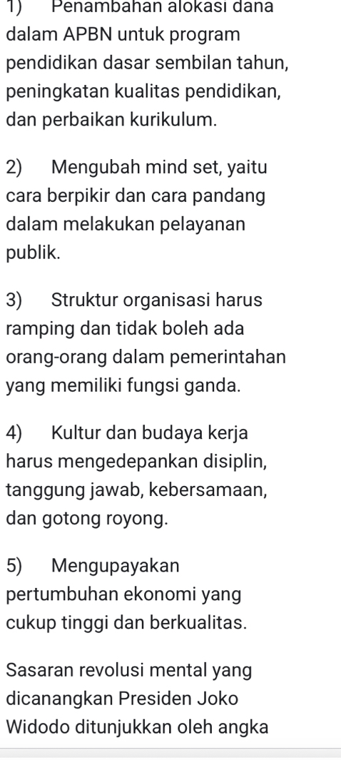 Penambahan alokası dana 
dalam APBN untuk program 
pendidikan dasar sembilan tahun, 
peningkatan kualitas pendidikan, 
dan perbaikan kurikulum. 
2) Mengubah mind set, yaitu 
cara berpikir dan cara pandang 
dalam melakukan pelayanan 
publik. 
3) Struktur organisasi harus 
ramping dan tidak boleh ada 
orang-orang dalam pemerintahan 
yang memiliki fungsi ganda. 
4) Kultur dan budaya kerja 
harus mengedepankan disiplin, 
tanggung jawab, kebersamaan, 
dan gotong royong. 
5) Mengupayakan 
pertumbuhan ekonomi yang 
cukup tinggi dan berkualitas. 
Sasaran revolusi mental yang 
dicanangkan Presiden Joko 
Widodo ditunjukkan oleh angka