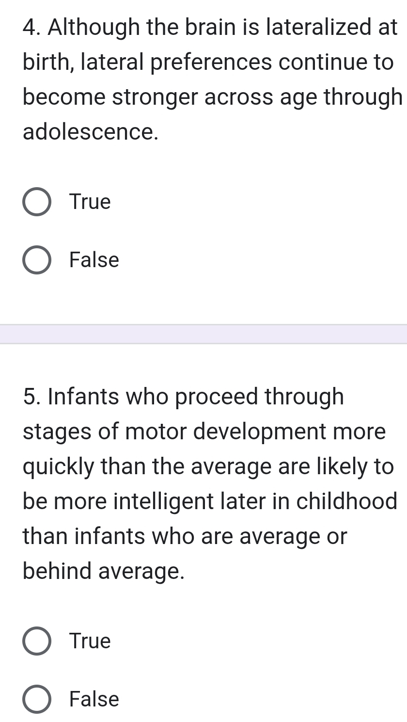 Although the brain is lateralized at
birth, lateral preferences continue to
become stronger across age through
adolescence.
True
False
5. Infants who proceed through
stages of motor development more
quickly than the average are likely to
be more intelligent later in childhood
than infants who are average or
behind average.
True
False