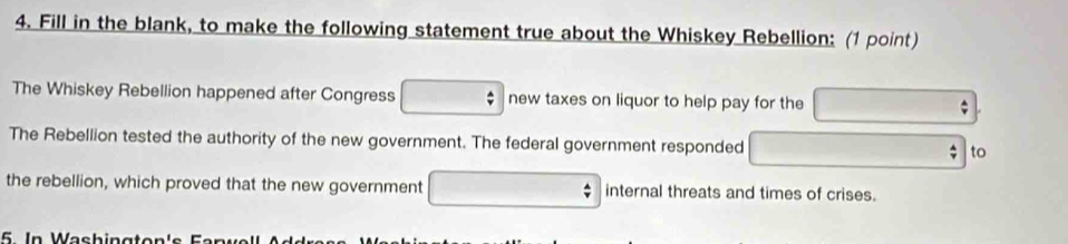 Fill in the blank, to make the following statement true about the Whiskey Rebellion: (1 point) 
The Whiskey Rebellion happened after Congress new taxes on liquor to help pay for the 
The Rebellion tested the authority of the new government. The federal government responded to 
the rebellion, which proved that the new government internal threats and times of crises. 
5. In Washingte