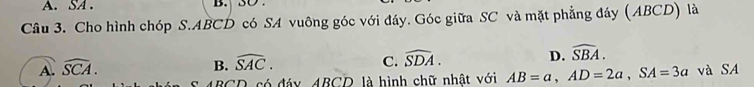 SA . B. SO .
Câu 3. Cho hình chóp S. ABCD có SA vuông góc với đáy. Góc giữa SC và mặt phẳng đáy (ABCD) là
B. widehat SAC. C. widehat SDA. D. widehat SBA.
A. widehat SCA. và SA
S 4BCD có đáy ABCD là hình chữ nhật với AB=a, AD=2a, SA=3a