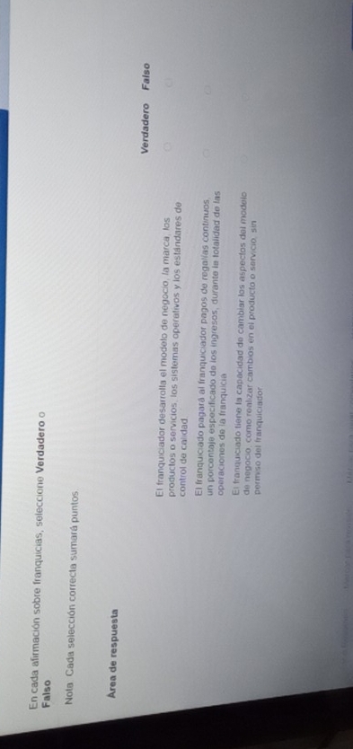 En cada afirmación sobre franquicias, seleccione Verdadero o
Falso
Nota: Cada selección correcta sumará puntos
Área de respuesta
Verdadero Falso
El franquiciador desarrolla el modelo de negocío, la marca, los
productos o servicios, los sistemas operativos y los estándares de
control de calidad.
El franquiciado pagará al franquiciador pagos de regalías continuos
un porcentaje especificado de los ingresos, durante le totalidad de las
operaciones de la franquicia
El franquiciado tiene la capacidad de cambiar los aspectos del modelo
de negocio, como realizar cambios en el producto o servicio, sin
permiso del franquiciador