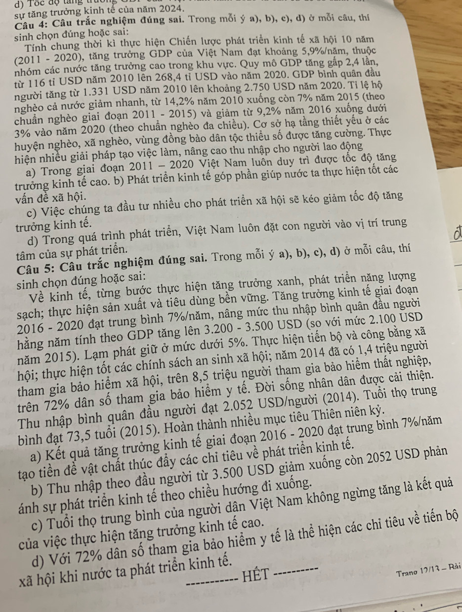 Tôc độ tăng trưồn
sự tăng trưởng kinh tế của năm 2024.
Câu 4: Câu trắc nghiệm đúng sai. Trong mỗi ý a), b), c), d) ở mỗi câu, thí
sinh chọn đúng hoặc sai:
Tính chung thời kì thực hiện Chiến lược phát triển kinh tế xã hội 10 năm
(2011 - 2020), tăng trưởng GDP của Việt Nam đạt khoảng 5,9%/năm, thuộc
nhóm các nước tăng trưởng cao trong khu vực. Quy mô GDP tăng gấp 2,4 lần,
từ 116 tỉ USD năm 2010 lên 268,4 tỉ USD vào năm 2020. GDP bình quân đầu
người tăng từ 1.331 USD năm 2010 lên khoảng 2.750 USD năm 2020. Tỉ lệ hộ
nghèo cả nước giảm nhanh, từ 14,2% năm 2010 xuống còn 7% năm 2015 (theo
chuẩn nghèo giai đoạn 2011 - 2015) và giảm từ 9,2% năm 2016 xuống dưới
3% vào năm 2020 (theo chuẩn nghèo đa chiều). Cơ sở hạ tầng thiết yếu ở các
huyện nghèo, xã nghèo, vùng đồng bào dân tộc thiểu số được tăng cường. Thực
hiện nhiều giải pháp tạo việc làm, nâng cao thu nhập cho người lao động
a) Trong giai đoạn 2011 - 2020 Vịệt Nam luôn duy trì được tốc độ tăng
trưởng kinh tế cao. b) Phát triển kinh tế góp phần giúp nước ta thực hiện tốt các
vấn đề xã hội.
c) Việc chúng ta đầu tư nhiều cho phát triển xã hội sẽ kéo giảm tốc độ tăng
trưởng kinh tế.
d) Trong quá trình phát triển, Việt Nam luôn đặt con người vào vị trí trung
tâm của sự phát triển.
Câu 5: Câu trắc nghiệm đúng sai. Trong mỗi ý a), b), c), d) ở mỗi câu, thí
sinh chọn đúng hoặc sai:
Về kinh tế, từng bước thực hiện tăng trưởng xanh, phát triển năng lượng
sạch; thực hiện sản xuất và tiêu dùng bền vững. Tăng trưởng kinh tế giai đoạn
2016 - 2020 đạt trung bình 7%/năm, nâng mức thu nhập bình quân đầu người
hằng năm tính theo GDP tăng lên 3.200 - 3.500 USD (so với mức 2.100 USD
năm 2015). Lạm phát giữ ở mức dưới 5%. Thực hiện tiến bộ và công bằng xã
thội; thực hiện tốt các chính sách an sinh xã hội; năm 2014 đã có 1,4 triệu người
tham gia bảo hiểm xã hội, trên 8,5 triệu người tham gia bảo hiểm thất nghiệp,
trên 72% dân số tham gia bảo hiểm y tế. Đời sống nhân dân được cải thiện.
Thu nhập bình quân đầu người đạt 2.052 USD/người (2014). Tuổi thọ trung
bình đạt 73,5 tuổi (2015). Hoàn thành nhiều mục tiêu Thiên niên kỷ.
a) Kết quả tăng trưởng kinh tế giai đoạn 2016 - 2020 đạt trung bình 7%/năm
tạo tiền đề vật chất thúc đẩy các chỉ tiêu về phát triển kinh tế.
b) Thu nhập theo đầu người từ 3.500 USD giảm xuống còn 2052 USD phản
ánh sự phát triển kinh tế theo chiều hướng đi xuống.
c) Tuổi thọ trung bình của người dân Việt Nam không ngừng tăng là kết quả
của việc thực hiện tăng trưởng kinh tế cao.
d) Với 72% dân số tham gia bảo hiểm y tế là thể hiện các chỉ tiêu về tiến bộ
xã hội khi nước ta phát triển kinh tế.
HÉT
Trano 17/13 - Rài
