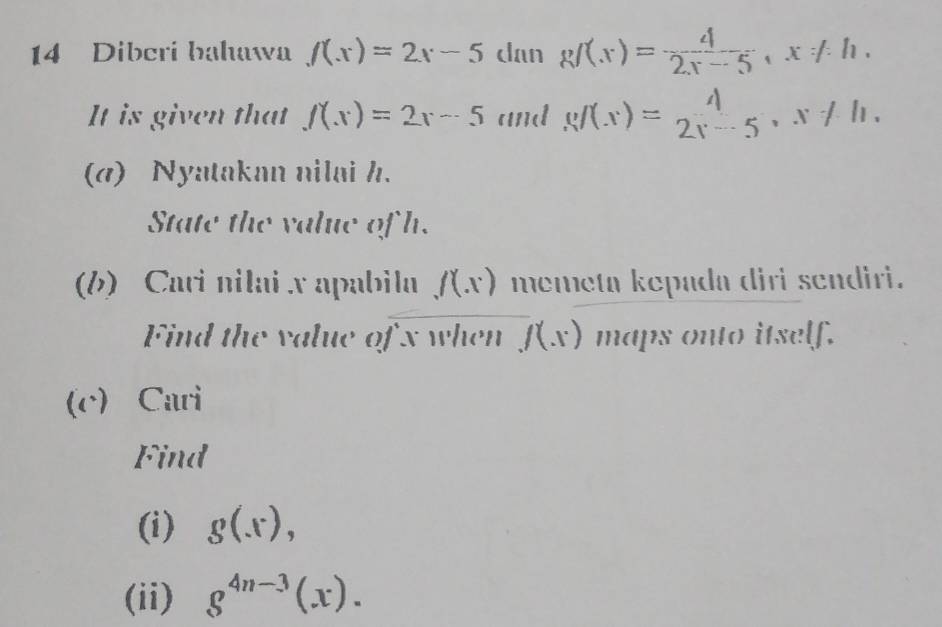 Dibcri bahawa f(x)=2x-5 dan gf(x)= 4/2x-5 , x!= h. 
It is given that f(x)=2x-5 and g/(x)= 2, 5 , x ≠ 1. 
(a) Nyatakan nilai h. 
State the value of h. 
(b) Cari nilai x apabila f(x) memeta kepada diri sendiri. 
Find the value of x when f(x) maps onto itself. 
(c) Cari 
Find 
(i) g(x), 
(ii) g^(4n-3)(x).