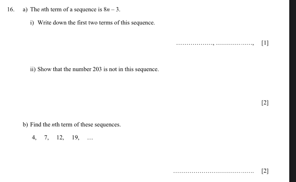 The nth term of a sequence is 8n-3. 
i) Write down the first two terms of this sequence. 
_[1] 
ii) Show that the number 203 is not in this sequence. 
[2] 
b) Find the nth term of these sequences.
4, 7, 12, 19, ... 
_[2]