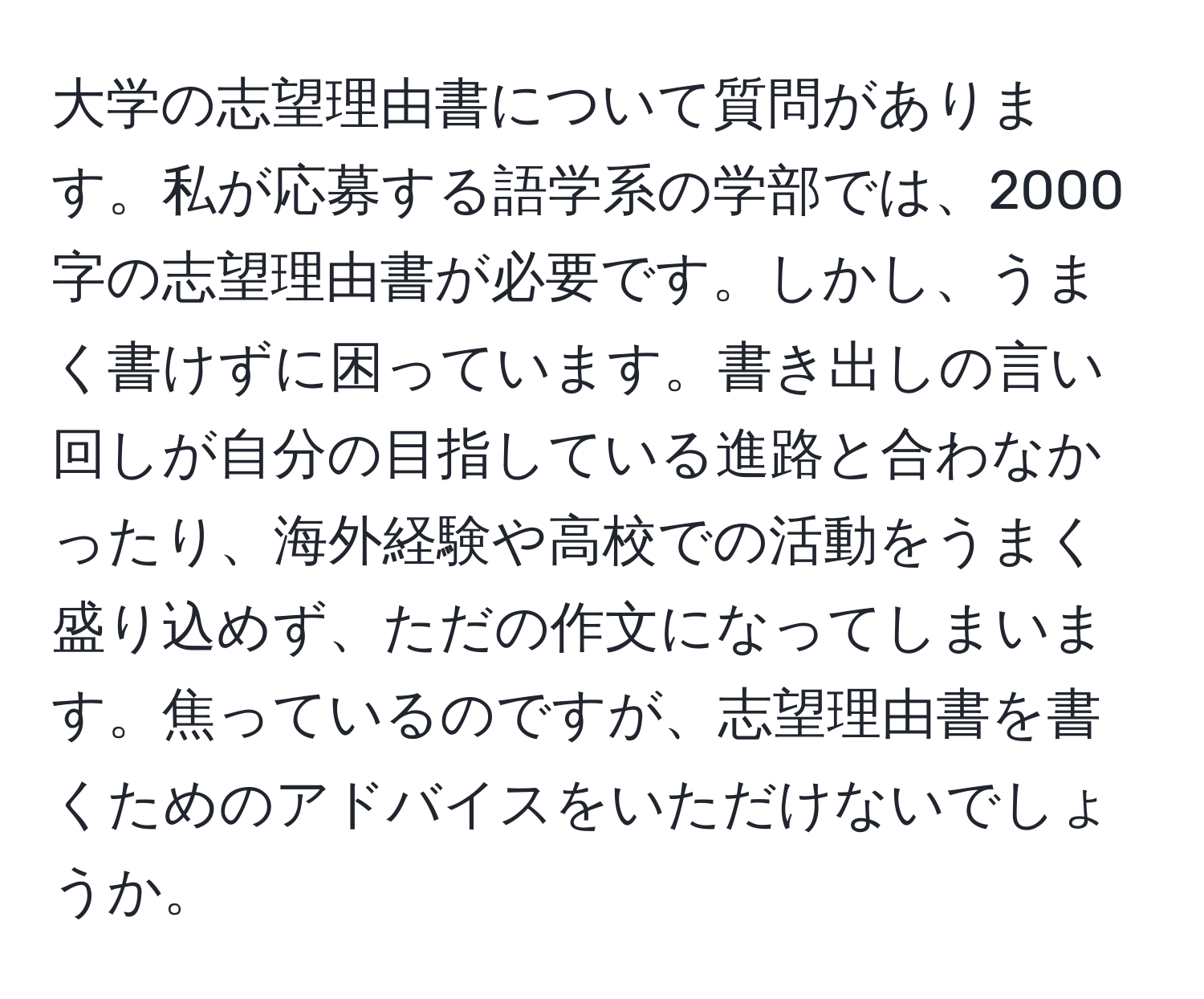 大学の志望理由書について質問があります。私が応募する語学系の学部では、2000字の志望理由書が必要です。しかし、うまく書けずに困っています。書き出しの言い回しが自分の目指している進路と合わなかったり、海外経験や高校での活動をうまく盛り込めず、ただの作文になってしまいます。焦っているのですが、志望理由書を書くためのアドバイスをいただけないでしょうか。