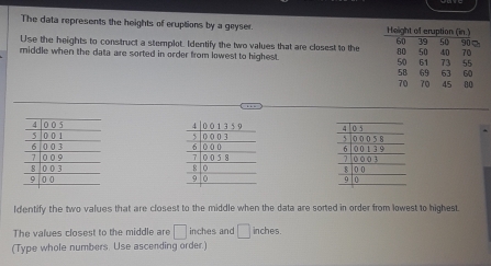 The data represents the heights of eruptions by a geyser. 
Use the heights to construct a stemplot. Identify the two values that are closest to the 
middle when the data are sorted in order from lowest to highest. 




ldentify the two values that are closest to the middle when the data are sorted in order from lowest to highest. 
The values closest to the middle are □ inches and □ inches. 
(Type whole numbers. Use ascending order.)