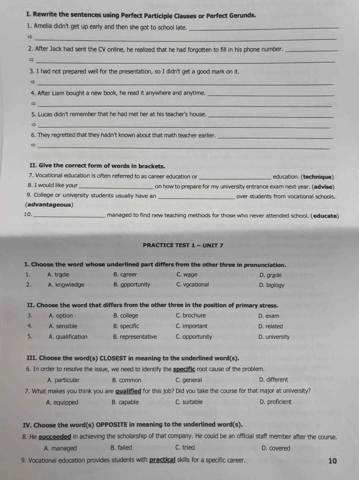 Rewrite the sentences using Perfect Participle Clauses or Perfect Gerunds.
1. Amelia didn't get up early and then she got to school late._
_
2. After Jack had sent the CV online, he realized that he had forgotten to fill in his phone number._
_
3. I had not prepared well for the presentation, so I didn't get a good mark on it.
_
4. After Liam bought a new book, he read it anywhere and anytime._
_
5. Lucas didn't remember that he had met her at his teacher's house._
_
6. They regretted that they hadn’t known about that math teacher earlier._
_
II. Give the correct form of words in brackets.
7. Vocational education is often referred to as career education or_ education. (technique)
8. I would like your _on how to prepare for my university entrance exam next year. (advise)
9. College or university students usually have an _over students from vocational schools.
(advantageous)
10. _managed to find new teaching methods for those who never attended school. (educate)
PRACTICE TEST 1 - UNIT 7
I. Choose the word whose underlined part differs from the other three in pronunciation.
1. A. trade B. career C. wage D. grade
2. A. knowledge B. opportunity C. vocational D. biology
II. Choose the word that differs from the other three in the position of primary stress.
3. A. option B. college C. brochure D. exam
4. A. sensible B. specific C. important D. related
5. A. qualification B. representative C. opportunity D. university
III. Choose the word(s) CLOSEST in meaning to the underlined word(s).
6. In order to resolve the issue, we need to identify the specific root cause of the problem.
A. particular B. common C. general D. different
7. What makes you think you are gualified for this job? Did you take the course for that major at university?
A. equipped B. capable C. suitable D. proficient
IV. Choose the word(s) OPPOSITE in meaning to the underlined word(s).
8. He succeeded in achieving the scholarship of that company. He could be an official staff member after the course,
A. managed B. failed C. tried D. covered
9. Vocational education provides students with practical skills for a specific career.
10