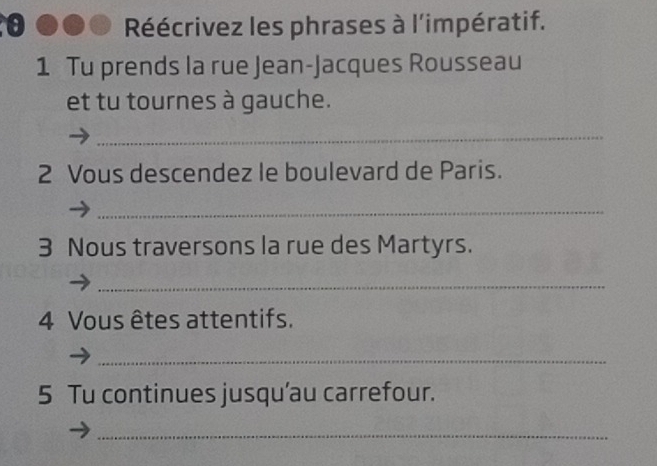 Réécrivez les phrases à l'impératif. 
1 Tu prends la rue Jean-Jacques Rousseau 
et tu tournes à gauche. 
_ 
2 Vous descendez le boulevard de Paris. 
_ 
3 Nous traversons la rue des Martyrs. 
_ 
4 Vous êtes attentifs. 
_ 
5 Tu continues jusqu’au carrefour. 
_