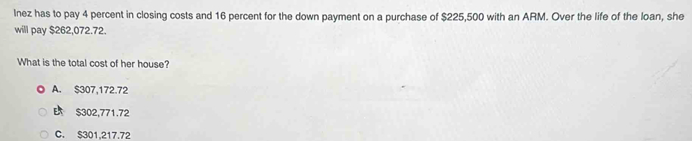 lnez has to pay 4 percent in closing costs and 16 percent for the down payment on a purchase of $225,500 with an ARM. Over the life of the loan, she
will pay $262,072.72.
What is the total cost of her house?
A. $307,172.72
B $302,771.72
C. $301,217.72