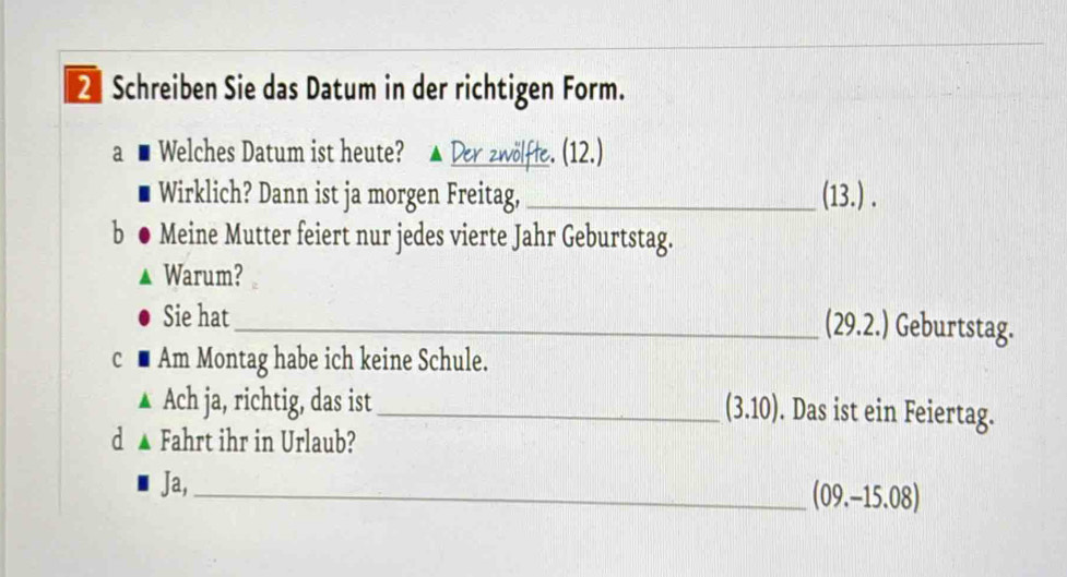 Schreiben Sie das Datum in der richtigen Form. 
a Welches Datum ist heute? Der zwölfte. (12.) 
Wirklich? Dann ist ja morgen Freitag, _(13.) . 
b Meine Mutter feiert nur jedes vierte Jahr Geburtstag. 
Warum? 
Sie hat 
_(29.2.) Geburtstag. 
c ■ Am Montag habe ich keine Schule. 
Ach ja, richtig, das ist _ (3.10). Das ist ein Feiertag. 
d ▲ Fahrt ihr in Urlaub? 
Ja, 
_ (09.-15.08)