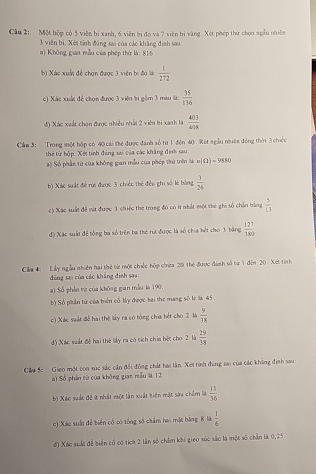 Một hộp có 5 viên bi xanh, 6 viên bi đỏ và 7 viên bi vàng. Xét phép thử chọn ngẫu nhiên
3 viên bi. Xét tính đúng sai của các khẳng định sau:
a) Không gian mẫu của phép thử là: 816
b) Xác xuất đề chọn được 3 viên bi đỏ là:  1/272 
c) Xác xuất đề chọn được 3 viên bi gồm 3 màu là:  35/136 
d) Xác xuất chọn được nhiều nhất 2 viên bi xanh là:  403/408 
Câu 3: Trong một hộp có 40 cái thẻ được đánh số từ 1 đến 40 . Rút ngẫu nhiên đồng thời 3 chiếc
thẻ từ hộp. Xét tính đúng sai của các khẳng định sau:
a) Số phần tử của không gian mẫu của phép thử trên là n(Omega )=9880
b) Xác suất đề rút được 3 chiếc thẻ đều ghi số lẻ bằng  3/26 
c) Xác suất để rút được 3 chiếc thẻ trong đó có ít nhất một thẻ ghi số chẵn bằng  5/13 
d) Xác suất để tổng ba số trên ba thẻ rút được là số chia hết cho 3 bằng  127/380 
Câu 4:  Lấy ngẫu nhiên hai thẻ từ một chiếc hộp chứa 20 thẻ được đánh số từ 1 đến 20 . Xét tính
đúng sai của các khẳng định sau:
a) Số phần tử của không gian mẫu là 190.
b) Số phần tử của biến cố lấy được hai thẻ mang số lẻ là 45 .
c) Xác suất để hai thẻ lấy ra có tổng chia hết cho 2 là  9/38 .
d) Xác suất để hai thẻ lấy ra có tích chia hết cho 2 là  29/38 .
Câu 5: Gieo một con súc sắc cân đối đồng chất hai lần. Xét tính đúng sai của các khẳng định sau:
a) Số phần tử của không gian mẫu là 12.
b) Xác suất đề ít nhất một lần xuất hiện mặt sáu chấm là  11/36 .
c) Xác suất để biến cố có tổng số chấm hai mặt bằng 8 la 1/6 .
d) Xác suất để biến cố có tích 2 lần số chấm khi gieo súc sắc là một số chẵn là 0,25.