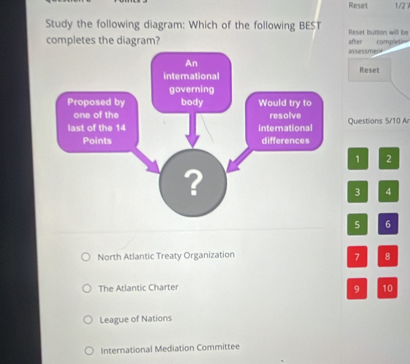 Reset 1/27
Study the following diagram: Which of the following BEST Reset button will be
completes the diagram? after completin
assessment
Reset
Questions 5/10 Ar
1 2
3 4
5 6
7
North Atlantic Treaty Organization 8
The Atlantic Charter
9 10
League of Nations
International Mediation Committee