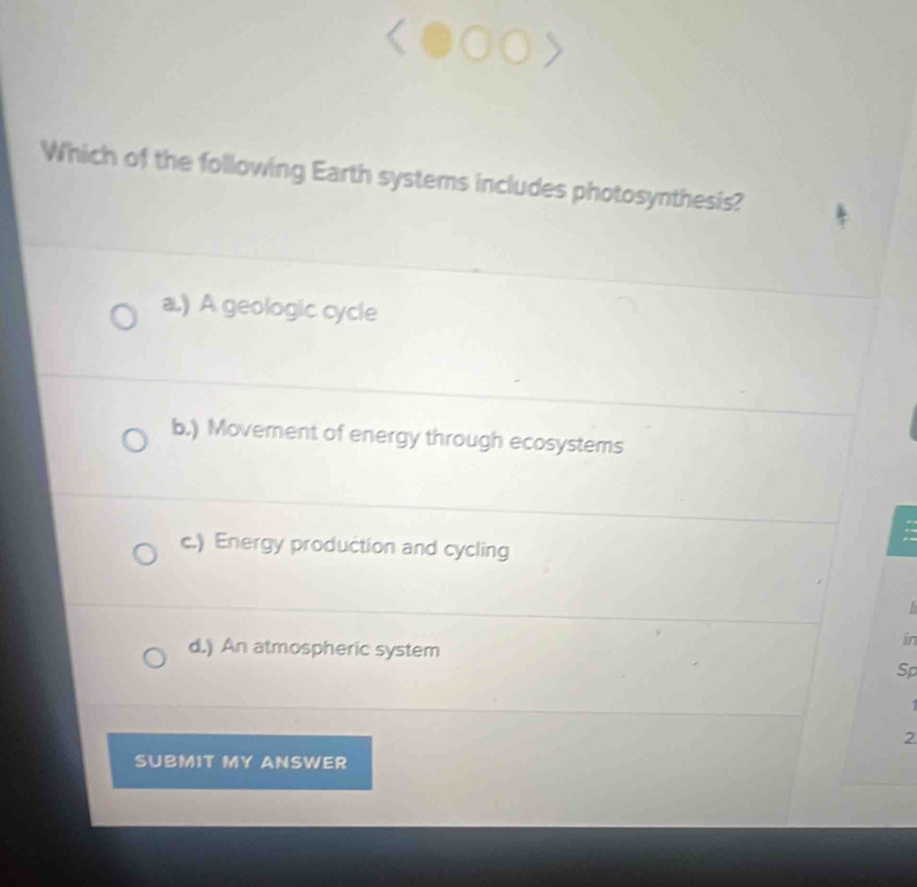 Which of the following Earth systems includes photosynthesis?
a.) A geologic cycle
b.) Movement of energy through ecosystems
c.) Energy production and cycling
d.) An atmospheric system
in
Sp
2
SUBMIT MY ANSWER