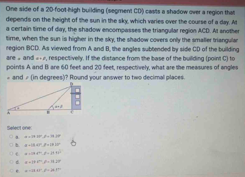 One side of a 20-foot-high building (segment CD) casts a shadow over a region that
depends on the height of the sun in the sky, which varies over the course of a day. At
a certain time of day, the shadow encompasses the triangular region ACD. At another
time, when the sun is higher in the sky, the shadow covers only the smaller triangular
region BCD. As viewed from A and B, the angles subtended by side CD of the building
are α and alpha +beta , respectively. If the distance from the base of the building (point C) to
points A and B are 60 feet and 20 feet, respectively, what are the measures of angles
£ and β (in degrees)? Round your answer to two decimal places.
Select one:
a. alpha =19.10°,beta =38.20°
b. alpha =18.43°,beta =19.10°
C. alpha =19.47°,beta =25.53°
d. alpha =19.47°,beta =38.20°
e. alpha =18.43°,beta =26.57°