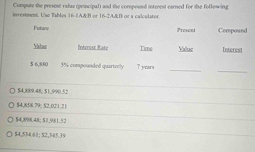 Compute the present value (principal) and the compound interest earned for the following
investment. Use Tables 16 -1A&B or 16-2A&B or a calculator.
Future Present Compound
Value Interest Rate Time Value Interest
_
_
$ 6,880 5% compounded quarterly 7 years
$4,889.48; $1,990.52
$4,858.79; $2,021.21
$4,898.48; S1,981.52
$4,534.61; S2,345.39