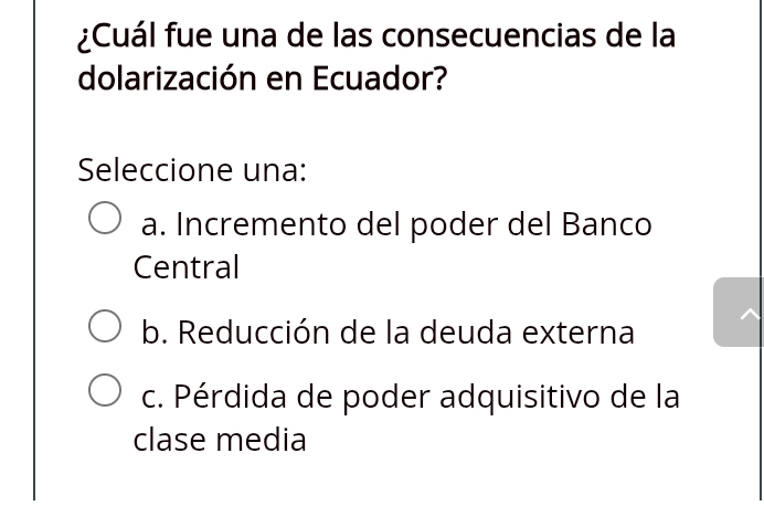 ¿Cuál fue una de las consecuencias de la
dolarización en Ecuador?
Seleccione una:
a. Incremento del poder del Banco
Central
b. Reducción de la deuda externa
c. Pérdida de poder adquisitivo de la
clase media