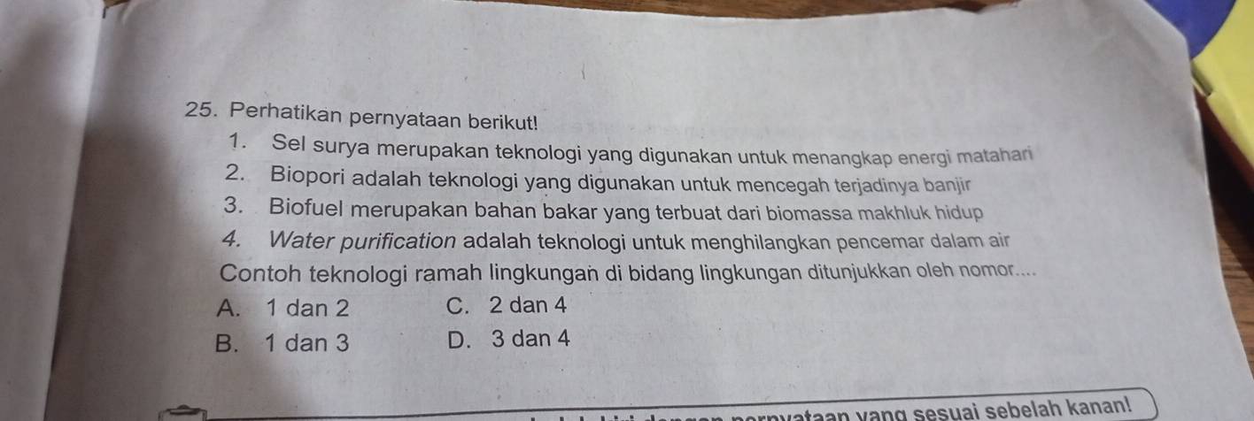 Perhatikan pernyataan berikut!
1. Sel surya merupakan teknologi yang digunakan untuk menangkap energi matahari
2. Biopori adalah teknologi yang digunakan untuk mencegah terjadinya banjir
3. Biofuel merupakan bahan bakar yang terbuat dari biomassa makhluk hidup
4. Water purification adalah teknologi untuk menghilangkan pencemar dalam air
Contoh teknologi ramah lingkungan di bidang lingkungan ditunjukkan oleh nomor....
A. 1 dan 2 C. 2 dan 4
B. 1 dan 3 D. 3 dan 4
nyataan yang sesuai sebelah kanan!