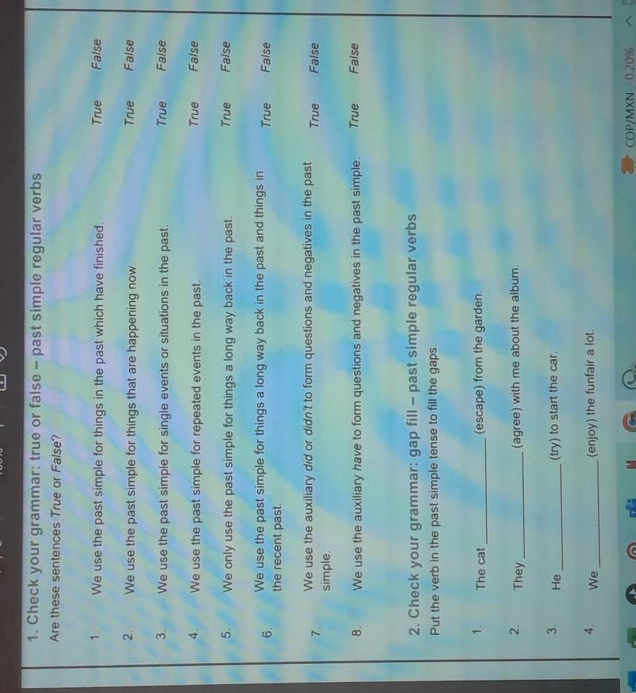 Check your grammar: true or false - past simple regular verbs
Are these sentences True or False?
1. We use the past simple for things in the past which have finished. True False
2. We use the past simple for things that are happening now. True False
True
3. We use the past simple for single events or situations in the past. False
A . We use the past simple for repeated events in the past. True False
5. We only use the past simple for things a long way back in the past. True False
6. We use the past simple for things a long way back in the past and things in True False
the recent past.
7. We use the auxiliary did or didn't to form questions and negatives in the past True False
simple.
8. We use the auxiliary have to form questions and negatives in the past simple. True False
2. Check your grammar: gap fill - past simple regular verbs
Put the verb in the past simple tense to fill the gaps.
1. The cat _(escape) from the garden.
2. They _(agree) with me about the album.
3. He _(try) to start the car.
4. We _(enjoy) the funfair a lot.
COP/MXN 0.20%