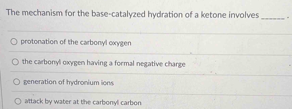 The mechanism for the base-catalyzed hydration of a ketone involves _.
protonation of the carbonyl oxygen
the carbonyl oxygen having a formal negative charge
generation of hydronium ions
attack by water at the carbonyl carbon