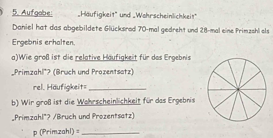 Aufgabe: „Häufigkeit" und „Wahrscheinlichkeit' 
Daniel hat das abgebildete Glücksrad 70 -mal gedreht und 28 -mal eine Primzahl als 
Ergebnis erhalten. 
a)Wie groß ist die relative Häufigkeit für das Ergebnis 
„Primzahl"? (Bruch und Prozentsatz) 
rel. Häufigkeit=_ 
b) Wir groß ist die Wahrscheinlichkeit für das Ergebnis 
„Primzahl"? /Bruch und Prozentsatz) 
p (Primzahl) =_