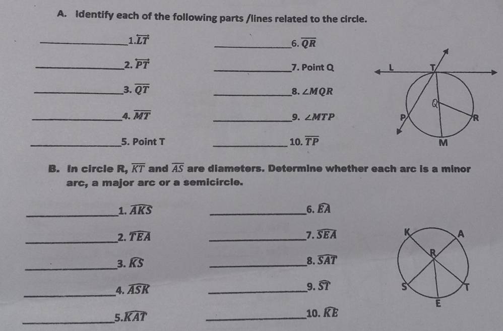 Identify each of the following parts /lines related to the circle. 
_1 overleftrightarrow LT
_6. overline QR
__2. overleftrightarrow PT
_7. Point Q
_3. overline QT __8. ∠ MQR
_4. overline MT __9. ∠ MTP
_5. Point T _10. overline TP
B. In circle R, overline KT and overline AS are diameters. Determine whether each arc is a minor 
arc, a major arc or a semicircle. 
_1. widehat AKS _6. widehat EA
_2. widehat TEA _7. widehat SEA
_3. widehat KS _8. widehat SAT
9. widehat ST
_4. widehat ASK _ 
_ 
5 widehat KAT
_ 
10. widehat KE