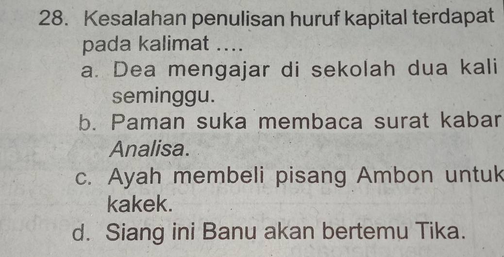 Kesalahan penulisan huruf kapital terdapat
pada kalimat ....
a. Dea mengajar di sekolah dua kali
seminggu.
b. Paman suka membaca surat kabar
Analisa.
c. Ayah membeli pisang Ambon untuk
kakek.
d. Siang ini Banu akan bertemu Tika.