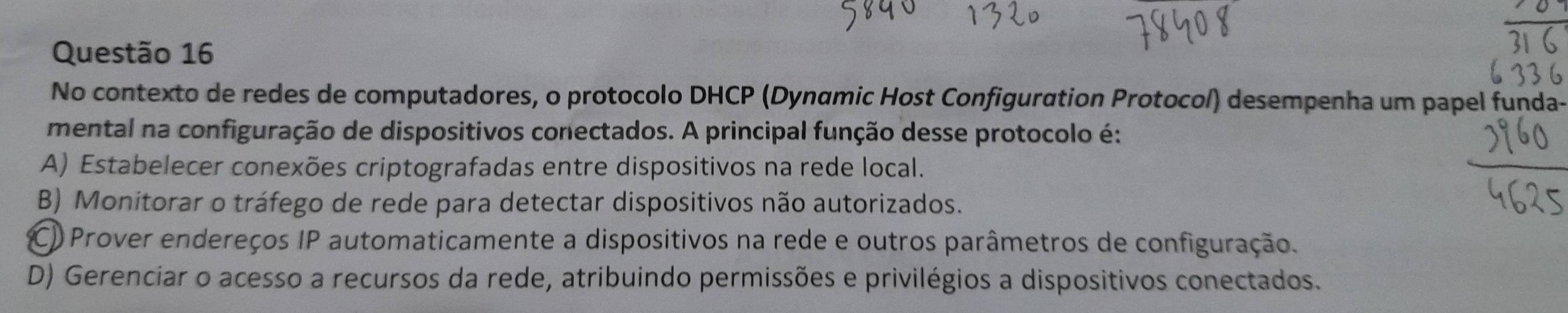 No contexto de redes de computadores, o protocolo DHCP (Dynαmic Host Configuration Protocol) desempenha um papel funda-
mental na configuração de dispositivos conectados. A principal função desse protocolo é:
A) Estabelecer conexões criptografadas entre dispositivos na rede local.
B) Monitorar o tráfego de rede para detectar dispositivos não autorizados.
C) Prover endereços IP automaticamente a dispositivos na rede e outros parâmetros de configuração.
D) Gerenciar o acesso a recursos da rede, atribuindo permissões e privilégios a dispositivos conectados.