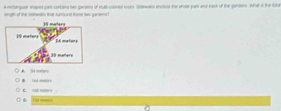 A stangue stoped park contains two garsens of mut-caored roses. Sidewdko enclose the whisle park and eash of the gandens. What is the futal
iength of the sidewas that surround these two gardens
30 meters
29 meters 24 mators
20 moters
A. 54 metors
1. 44 maters
6. 140 meer
D. I5l elmers